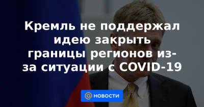 Кремль не поддержал идею закрыть границы регионов из-за ситуации с COVID-19 - news.mail.ru