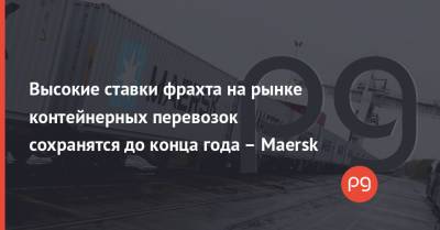Высокие ставки фрахта на рынке контейнерных перевозок сохранятся до конца года – Maersk - thepage.ua - Украина - Китай