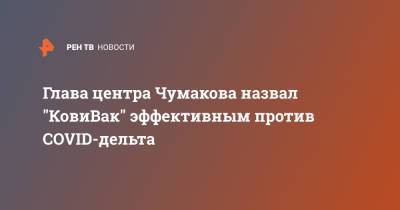 Айдар Ишмухаметов - Глава центра Чумакова назвал "Ковивак" эффективным против COVID-дельта - ren.tv - Россия