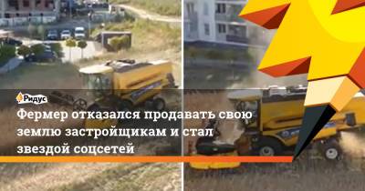 Фермер отказался продавать свою землю застройщикам и стал звездой соцсетей - ridus.ru