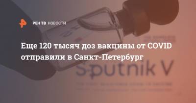 Дмитрий Лисовец - Еще 120 тысяч доз вакцины от COVID отправили в Санкт-Петербург - ren.tv - Санкт-Петербург