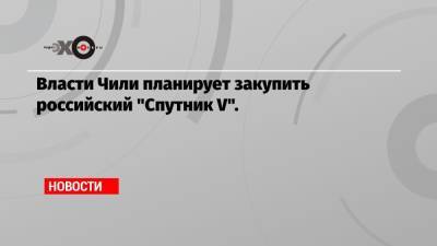 Себастьян Пиньера - Власти Чили планирует закупить российский «Спутник V». - echo.msk.ru - Чили
