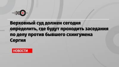 Сергий - Верховный суд должен сегодня определить, где будут проходить заседания по делу против бывшего схиигумена Сергия - echo.msk.ru
