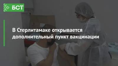 В Стерлитамаке открывается дополнительный пункт вакцинации - bash.news