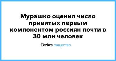 Мурашко оценил число привитых первым компонентом россиян почти в 30 млн человек - forbes.ru