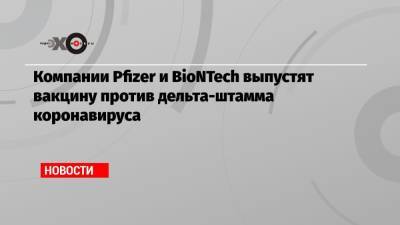 Компании Pfizer и BioNTech выпустят вакцину против дельта-штамма коронавируса - echo.msk.ru