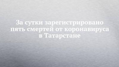 За сутки зарегистрировано пять смертей от коронавируса в Татарстане - chelny-izvest.ru - республика Татарстан