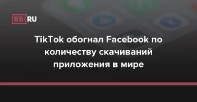 TikTok обогнал Facebook по количеству скачиваний приложения в мире - rb.ru - Сша - Китай