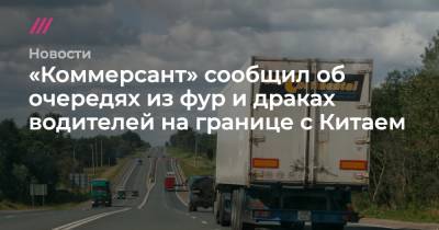 «Коммерсант» сообщил об очередях из фур и драках водителей на границе с Китаем - tvrain.ru - Китай