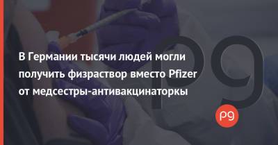 В Германии тысячи людей могли получить физраствор вместо Pfizer от медсестры-антивакцинаторкы - thepage.ua - Украина - Germany