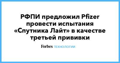 РФПИ предложил Pfizer провести испытания «Спутника Лайт» в качестве третьей прививки - forbes.ru