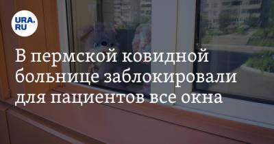 В пермской ковидной больнице заблокировали для пациентов все окна. Фото - ura.news - Пермь