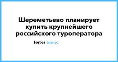 Анна Захаренкова - Шереметьево планирует купить крупнейшего российского туроператора - forbes.ru