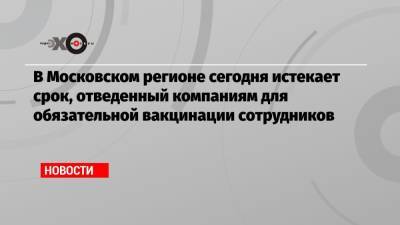 В Московском регионе сегодня истекает срок, отведенный компаниям для обязательной вакцинации сотрудников - echo.msk.ru