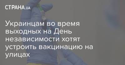 Виктор Ляшко - Украинцам во время выходных на День независимости хотят устроить вакцинацию на улицах - strana.ua - Украина