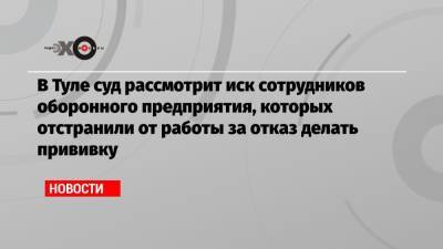 В Туле суд рассмотрит иск сотрудников оборонного предприятия, которых отстранили от работы за отказ делать прививку - echo.msk.ru - Тула