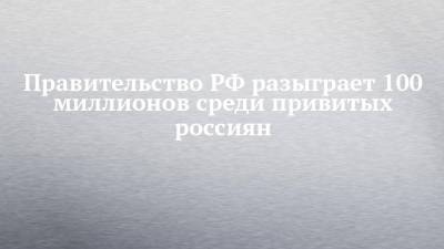 Михаил Мишустин - Правительство РФ разыграет 100 миллионов среди привитых россиян - chelny-izvest.ru - Россия