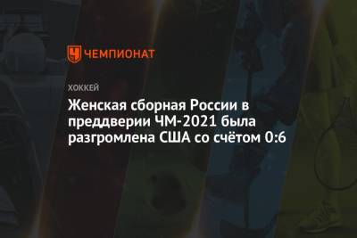 Женская сборная России в преддверии ЧМ-2021 была разгромлена США со счётом 0:6 - championat.com - Россия - Финляндия - Сша - Канада - Швейцария