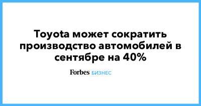 Toyota может сократить производство автомобилей в сентябре на 40% - forbes.ru