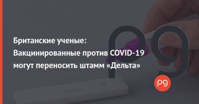 Британские ученые: Вакцинированные против COVID-19 могут переносить штамм «Дельта» - thepage.ua - Украина
