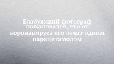 Елабужский фотограф пожаловался, что от коронавируса его лечат одним парацетамолом - chelny-izvest.ru