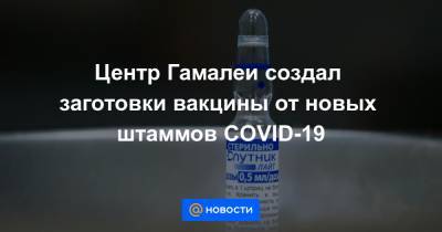 Центр Гамалеи создал заготовки вакцины от новых штаммов COVID-19 - news.mail.ru