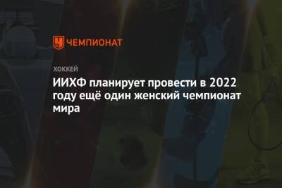 ИИХФ планирует провести в 2022 году ещё один женский чемпионат мира - championat.com