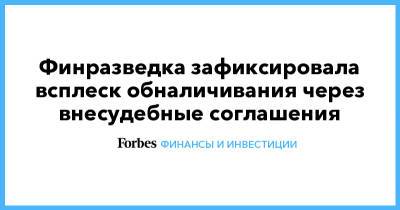 Финразведка зафиксировала всплеск обналичивания через внесудебные соглашения - forbes.ru