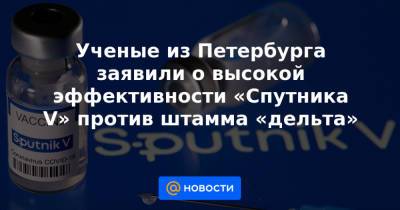 Ученые из Петербурга заявили о высокой эффективности «Спутника V» против штамма «дельта» - news.mail.ru - Санкт-Петербург