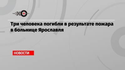 Три человека погибли в результате пожара в больнице Ярославля - echo.msk.ru - Ярославль