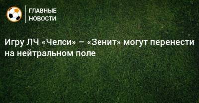 Игру ЛЧ «Челси» – «Зенит» могут перенести на нейтральном поле - bombardir.ru - Англия - Пресс-Служба