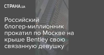 Российский блогер-миллионник прокатил по Москве на крыше Bentley свою связанную девушку - strana.ua - Россия - Москва - Украина