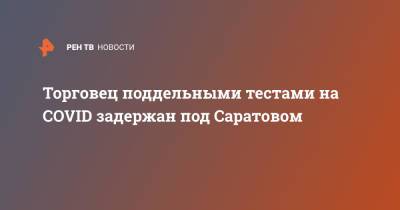 Торговец поддельными тестами на COVID задержан под Саратовом - ren.tv - Саратов - Саратовская обл.