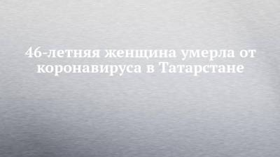46-летняя женщина умерла от коронавируса в Татарстане - chelny-izvest.ru - республика Татарстан