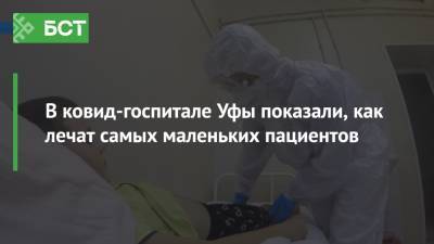 В ковид-госпитале Уфы показали, как лечат самых маленьких пациентов - bash.news - Уфа - республика Башкирия