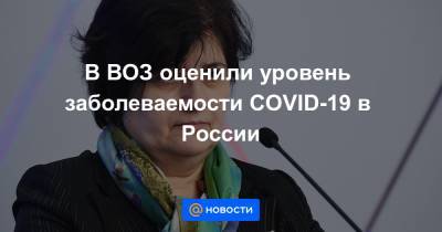 В ВОЗ оценили уровень заболеваемости COVID-19 в России - news.mail.ru - Россия