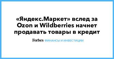 «Яндекс.Маркет» вслед за Ozon и Wildberries начнет продавать товары в кредит - forbes.ru