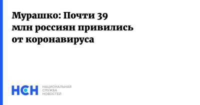 Владимир Путин - Михаил Мурашко - Мурашко: Почти 39 млн россиян привились от коронавируса - nsn.fm - Россия