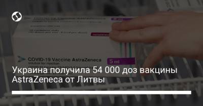 Виктор Ляшко - Украина получила 54 000 доз вакцины AstraZeneca от Литвы - liga.net - Украина - Литва