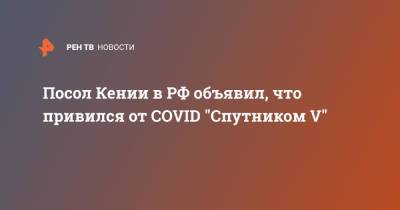 Посол Кении в РФ объявил, что привился от COVID "Спутником V" - ren.tv - Россия - Кения