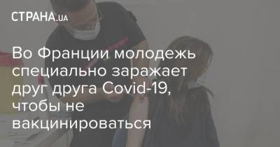 Во Франции молодежь специально заражает друг друга Covid-19, чтобы не вакцинироваться - strana.ua - Франция - Украина