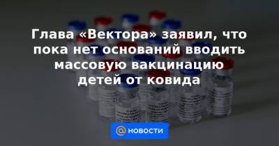Глава «Вектора» заявил, что пока нет оснований вводить массовую вакцинацию детей от ковида - news.mail.ru - Россия