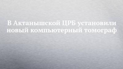 В Актанышской ЦРБ установили новый компьютерный томограф - chelny-izvest.ru - Набережные Челны