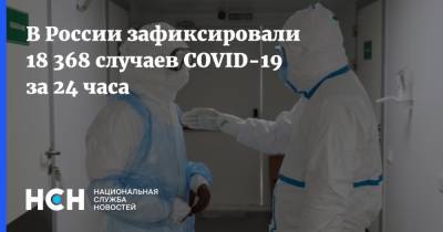 В России зафиксировали 18 368 случаев COVID-19 за 24 часа - nsn.fm - Россия - Санкт-Петербург - Москва - Московская обл.