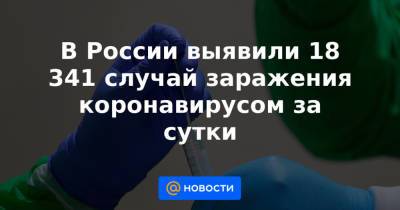 В России выявили 18 341 случай заражения коронавирусом за сутки - news.mail.ru - Россия