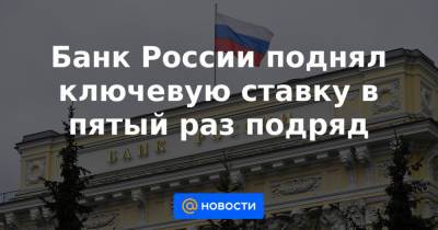 Банк России поднял ключевую ставку в пятый раз подряд - news.mail.ru - Россия