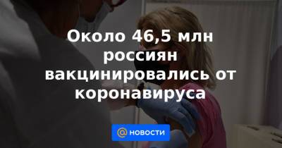 Около 46,5 млн россиян вакцинировались от коронавируса - news.mail.ru - Россия