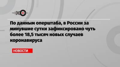 По данным оперштаба, в России за минувшие сутки зафиксировано чуть более 18,5 тысяч новых случаев коронавируса - echo.msk.ru - Россия - Москва