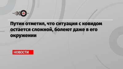 Владимир Путин - Путин отметил, что ситуация с ковидом остается сложной, болеют даже в его окружении - echo.msk.ru - Россия