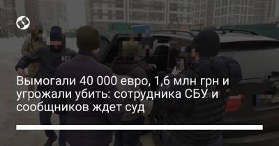 Вымогали 40 000 евро, 1,6 млн грн и угрожали убить: сотрудника СБУ и сообщников ждет суд - liga.net - Украина